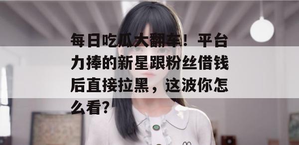 每日吃瓜大翻车！平台力捧的新星跟粉丝借钱后直接拉黑，这波你怎么看？
