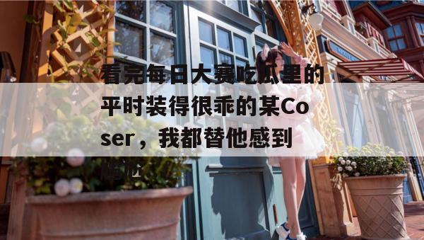 看完每日大赛吃瓜里的平时装得很乖的某Coser，我都替他感到尴尬...