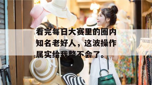 看完每日大赛里的圈内知名老好人，这波操作属实给我整不会了。