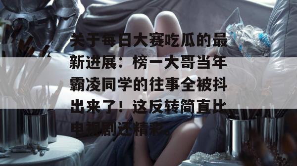 关于每日大赛吃瓜的最新进展：榜一大哥当年霸凌同学的往事全被抖出来了！这反转简直比电视剧还精彩。