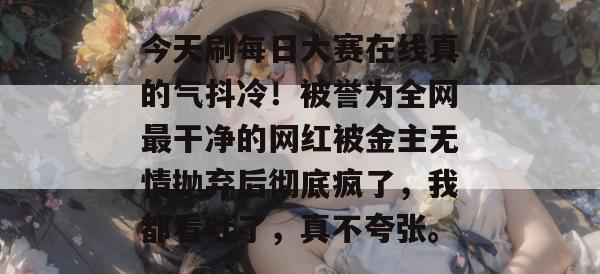 今天刷每日大赛在线真的气抖冷！被誉为全网最干净的网红被金主无情抛弃后彻底疯了，我都看吐了，真不夸张。