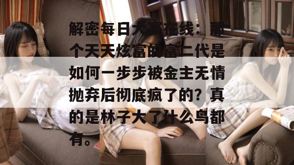 解密每日大赛在线：那个天天炫富的富二代是如何一步步被金主无情抛弃后彻底疯了的？真的是林子大了什么鸟都有。