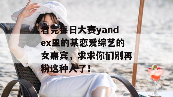 看完每日大赛yandex里的某恋爱综艺的女嘉宾，求求你们别再粉这种人了！