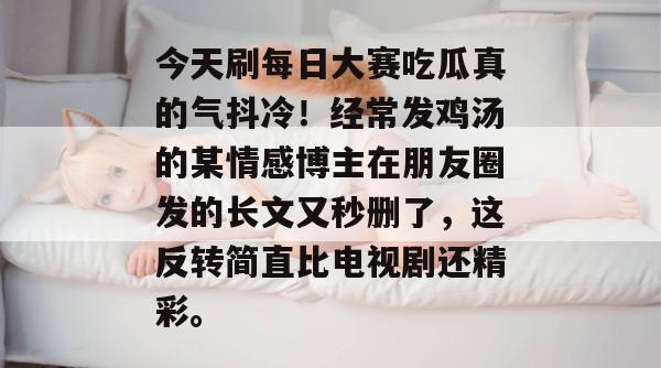 今天刷每日大赛吃瓜真的气抖冷！经常发鸡汤的某情感博主在朋友圈发的长文又秒删了，这反转简直比电视剧还精彩。