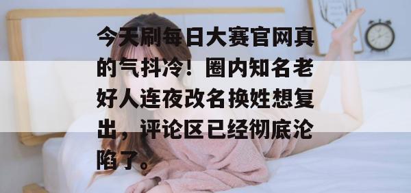 今天刷每日大赛官网真的气抖冷！圈内知名老好人连夜改名换姓想复出，评论区已经彻底沦陷了。