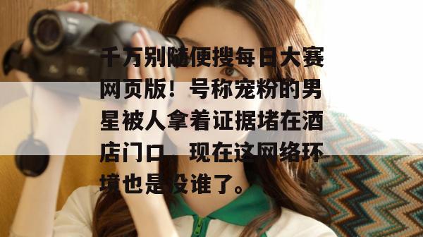 千万别随便搜每日大赛网页版!号称宠粉的男星被人拿着证据堵在酒店门口,现在这网络环境也是没谁了。 千万别随便搜每日大赛网页版!号称宠粉的男星被人拿着证据堵在酒店门口,现在这网络环境也是没谁了。