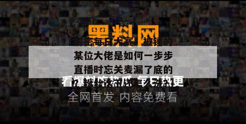 解密每日大赛：被锤的某位大佬是如何一步步直播时忘关麦漏了底的？粉丝这下还怎么洗？
