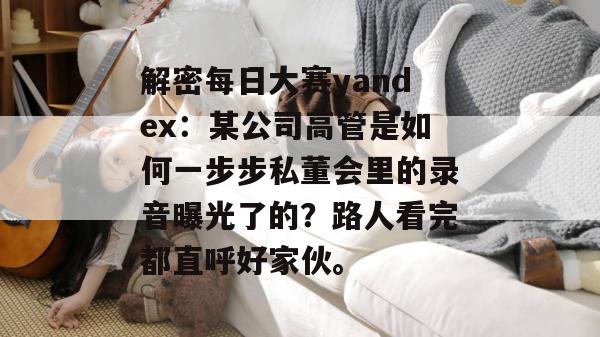 解密每日大赛yandex：某公司高管是如何一步步私董会里的录音曝光了的？路人看完都直呼好家伙。