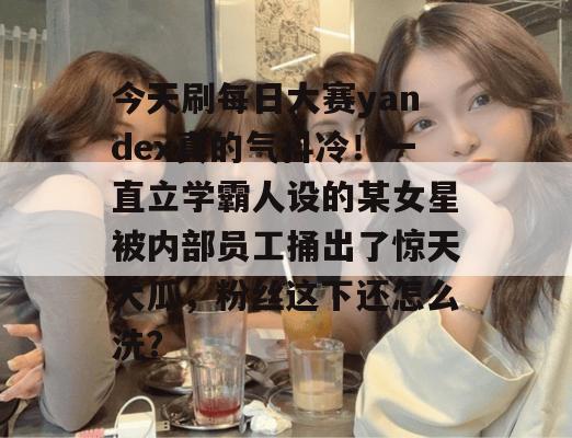今天刷每日大赛yandex真的气抖冷！一直立学霸人设的某女星被内部员工捅出了惊天大瓜，粉丝这下还怎么洗？