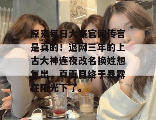 原来每日大赛官网传言是真的!退网三年的上古大神连夜改名换姓想复出,真面目终于暴露在阳光下了。 原来每日大赛官网传言是真的!退网三年的上古大神连夜改名换姓想复出,真面目终于暴露在阳光下了。